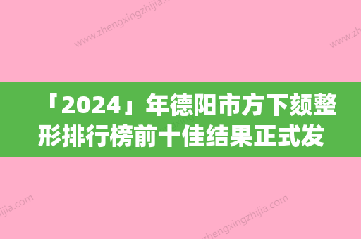 「2024」年德阳市方下颏整形排行榜前十佳结果正式发布(德阳市方下颏整形整形医院)