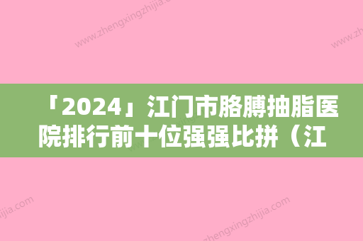 「2024」江门市胳膊抽脂医院排行前十位强强比拼（江门市胳膊抽脂整形医院）