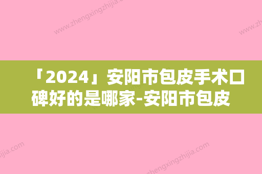 「2024」安阳市包皮手术口碑好的是哪家-安阳市包皮手术整形医院