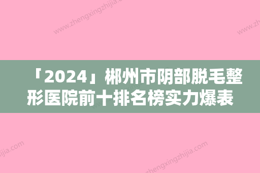 「2024」郴州市阴部脱毛整形医院前十排名榜实力爆表-郴州市臻美医疗美容详细测评今日料