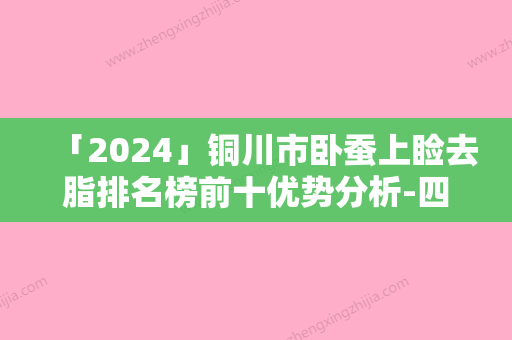 「2024」铜川市卧蚕上睑去脂排名榜前十优势分析-四新美容医疗在榜