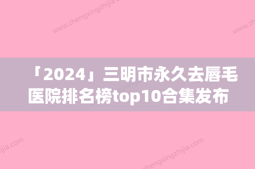 「2024」三明市永久去唇毛医院排名榜top10合集发布-三明市永久去唇毛整形医院