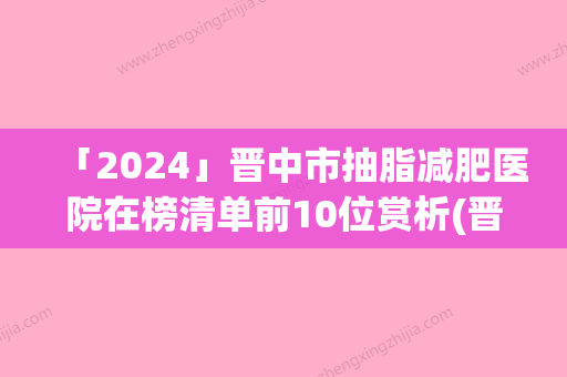 「2024」晋中市抽脂减肥医院在榜清单前10位赏析(晋中市抽脂减肥整形医院)