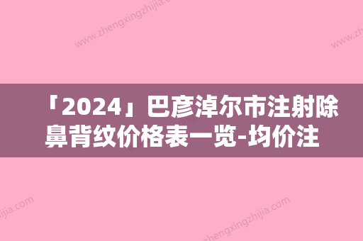 「2024」巴彦淖尔市注射除鼻背纹价格表一览-均价注射除鼻背纹10959元