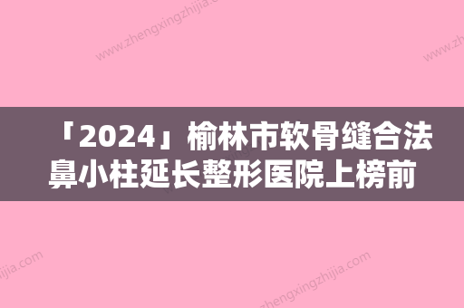 「2024」榆林市软骨缝合法鼻小柱延长整形医院上榜前10个个实力不俗入股不亏（榆林市软骨缝合法鼻小柱延长整形医院）