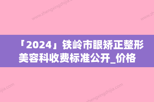 「2024」铁岭市眼矫正整形美容科收费标准公开_价格表均价一览(近6个月均价为：12644元)