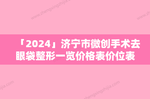 「2024」济宁市微创手术去眼袋整形一览价格表价位表-济宁市微创手术去眼袋整形价格行情