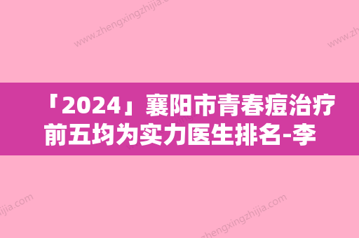 「2024」襄阳市青春痘治疗前五均为实力医生排名-李红莉医生公立私立医生对比汇总