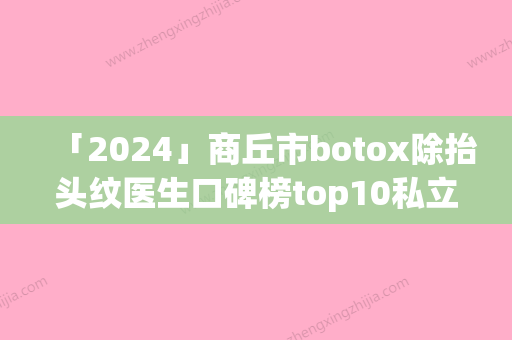 「2024」商丘市botox除抬头纹医生口碑榜top10私立公立点评-王涛医生公立私立医生对比汇总