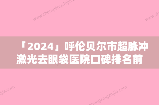 「2024」呼伦贝尔市超脉冲激光去眼袋医院口碑排名前十重磅更新（呼伦贝尔市超脉冲激光去眼袋整形医院）