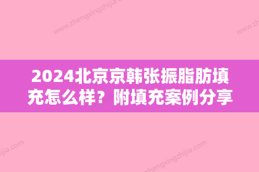 2024北京京韩张振脂肪填充怎么样？附填充案例分享+2024价格表曝光