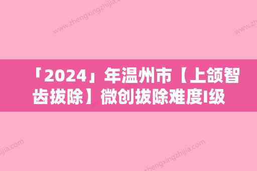 「2024」年温州市【上颌智齿拔除】微创拔除难度I级医院推荐-温州市【上颌智齿拔除】微创拔除难度I级口腔医院