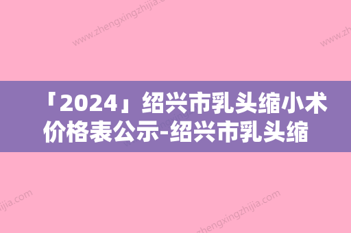 「2024」绍兴市乳头缩小术价格表公示-绍兴市乳头缩小术价格行情