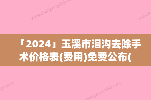 「2024」玉溪市泪沟去除手术价格表(费用)免费公布(8月-2月均价为：1341元)