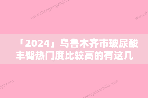 「2024」乌鲁木齐市玻尿酸丰臀热门度比较高的有这几个-李朝阳医生医美10强口碑擅长各不同