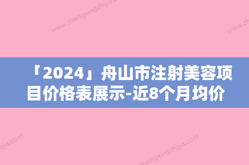 「2024」舟山市注射美容项目价格表展示-近8个月均价为5045元