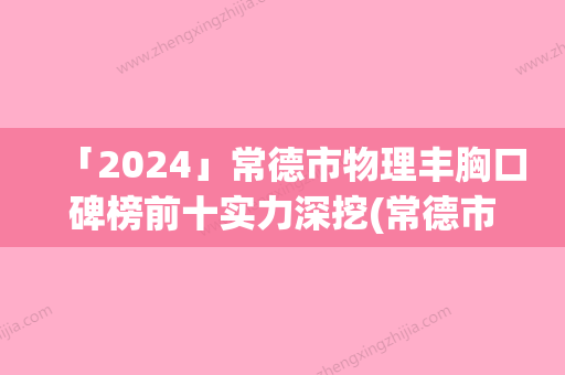 「2024」常德市物理丰胸口碑榜前十实力深挖(常德市物理丰胸整形医院)