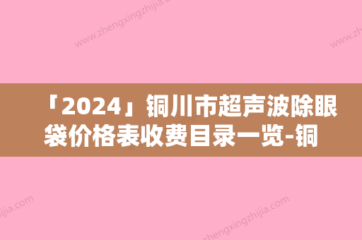 「2024」铜川市超声波除眼袋价格表收费目录一览-铜川市超声波除眼袋价格行情