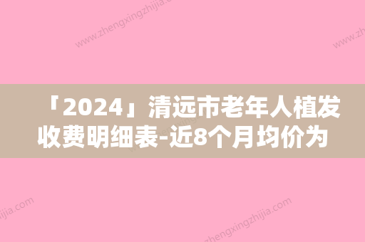 「2024」清远市老年人植发收费明细表-近8个月均价为30087元