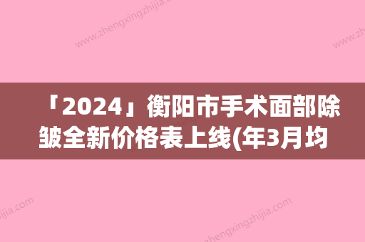 「2024」衡阳市手术面部除皱全新价格表上线(年3月均价为：3604元）