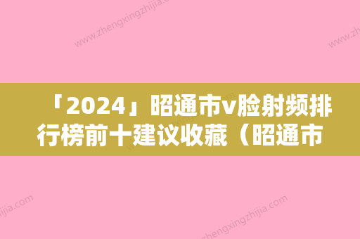 「2024」昭通市v脸射频排行榜前十建议收藏（昭通市v脸射频整形医院）