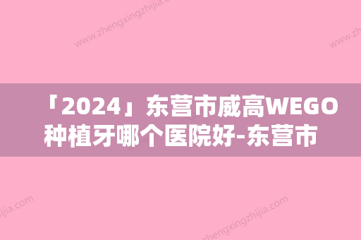 「2024」东营市威高WEGO种植牙哪个医院好-东营市秋在镐口腔医生