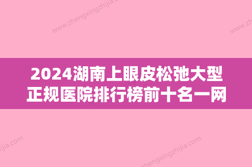 2024湖南上眼皮松弛大型正规医院排行榜前十名一网打尽！湖南柒和医疗美容TOP榜实力全城俱佳