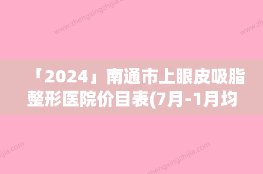 「2024」南通市上眼皮吸脂整形医院价目表(7月-1月均价为：3181元)