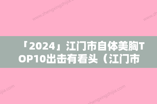 「2024」江门市自体美胸TOP10出击有看头（江门市自体美胸整形医院）