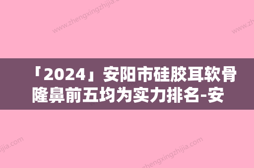 「2024」安阳市硅胶耳软骨隆鼻前五均为实力排名-安阳市硅胶耳软骨隆鼻整形医院