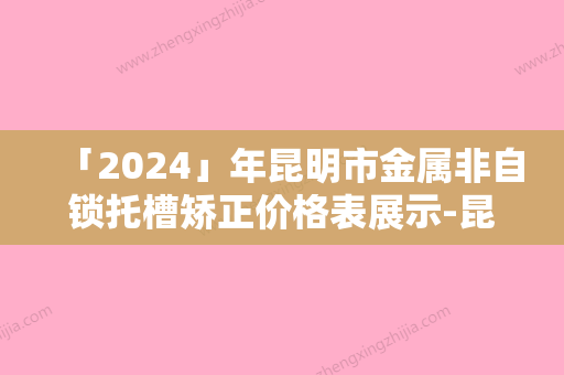 「2024」年昆明市金属非自锁托槽矫正价格表展示-昆明市金属非自锁托槽矫正均价为：6740元