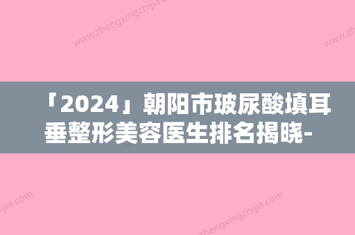 「2024」朝阳市玻尿酸填耳垂整形美容医生排名揭晓-朝阳市李瑞雪整形医生