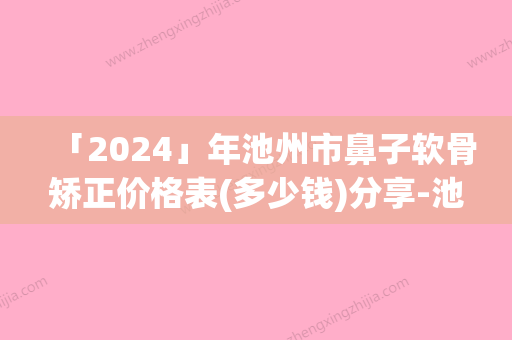 「2024」年池州市鼻子软骨矫正价格表(多少钱)分享-池州市鼻子软骨矫正均价为：45654元