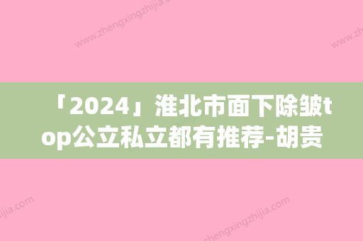 「2024」淮北市面下除皱top公立私立都有推荐-胡贵飞医生排行榜简述