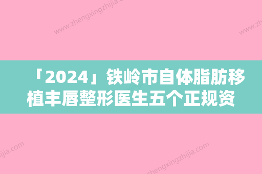 「2024」铁岭市自体脂肪移植丰唇整形医生五个正规资料已备好供您选择-铁岭市纪贵东整形医生