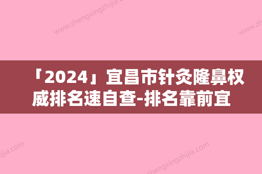 「2024」宜昌市针灸隆鼻权威排名速自查-排名靠前宜昌市整形医院