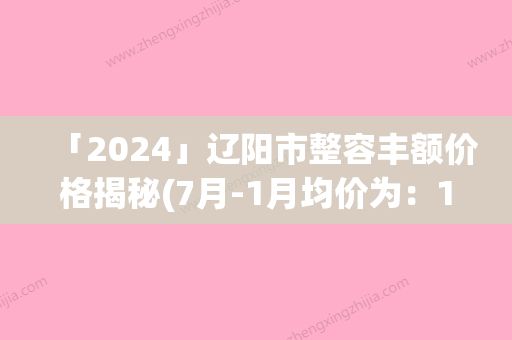 「2024」辽阳市整容丰额价格揭秘(7月-1月均价为：14878元)