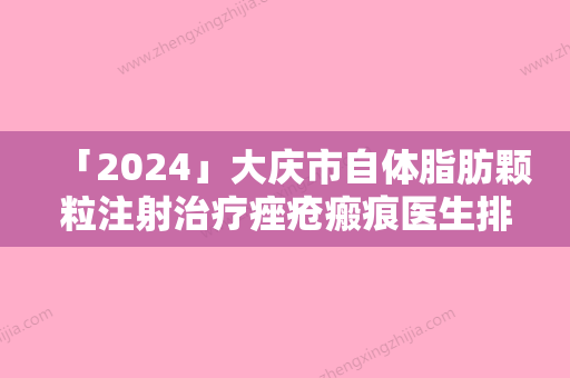 「2024」大庆市自体脂肪颗粒注射治疗痤疮瘢痕医生排名第一的是哪个-邹毓超医生看介绍网评不错