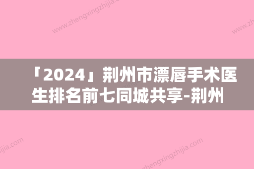 「2024」荆州市漂唇手术医生排名前七同城共享-荆州市李杰整形医生