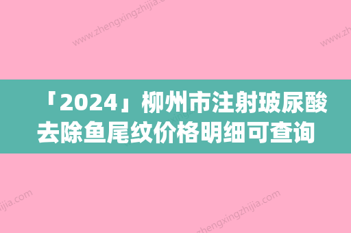 「2024」柳州市注射玻尿酸去除鱼尾纹价格明细可查询(近6个月均价为：6673元)