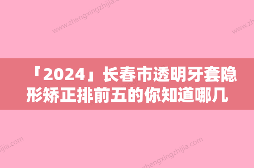 「2024」长春市透明牙套隐形矫正排前五的你知道哪几家（长春市透明牙套隐形矫正口腔医院）