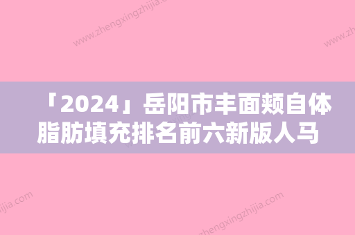 「2024」岳阳市丰面颊自体脂肪填充排名前六新版人马上线-岳阳市丰面颊自体脂肪填充整形医院