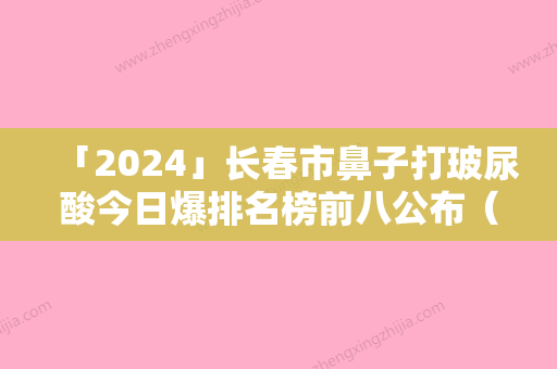 「2024」长春市鼻子打玻尿酸今日爆排名榜前八公布（长春市鼻子打玻尿酸整形医院）