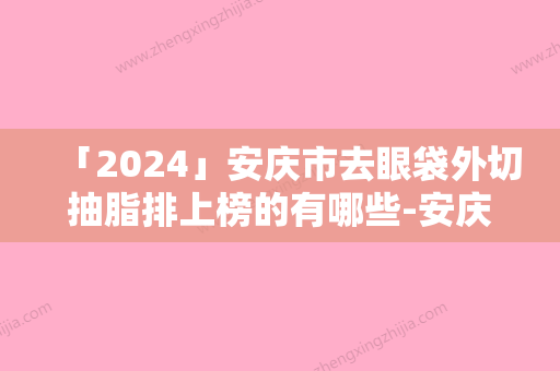 「2024」安庆市去眼袋外切抽脂排上榜的有哪些-安庆含羞草医疗美容盘点医院-专家优劣势