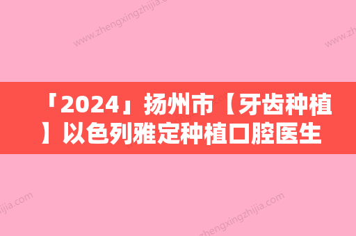 「2024」扬州市【牙齿种植】以色列雅定种植口腔医生硬核盘点人气榜前十实力强劲-扬州市【牙齿种植】以色列雅定种植口腔医生