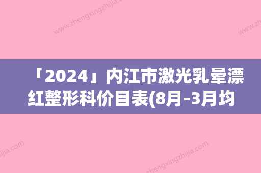 「2024」内江市激光乳晕漂红整形科价目表(8月-3月均价为：1407元)