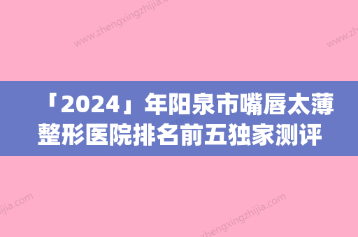 「2024」年阳泉市嘴唇太薄整形医院排名前五独家测评(阳泉市嘴唇太薄整形医院)