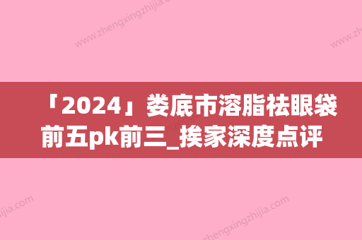 「2024」娄底市溶脂祛眼袋前五pk前三_挨家深度点评（娄底市溶脂祛眼袋整形医院）