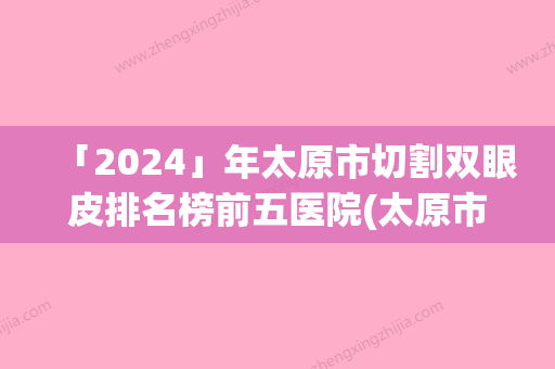 「2024」年太原市切割双眼皮排名榜前五医院(太原市切割双眼皮整形医院)