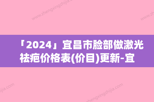 「2024」宜昌市脸部做激光祛疤价格表(价目)更新-宜昌市脸部做激光祛疤均价为1425元